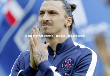 开云体育-奇克盛赞图赫尔，智慧超凡，比赛洞察力深刻