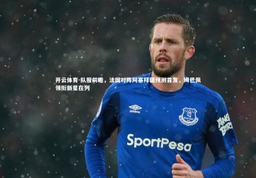 开云体育-队报前瞻，法国对阵阿塞拜疆预测首发，姆巴佩领衔新星在列