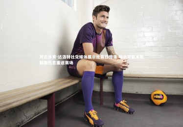 开云体育-达洛特社交媒体展示比赛日图像 暗示可能本轮联赛伤愈重返赛场