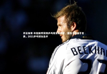 开云体育-年轻新秀获得乒乓球女单冠军，喜悦之情溢于言表，2021乒乓球女选手