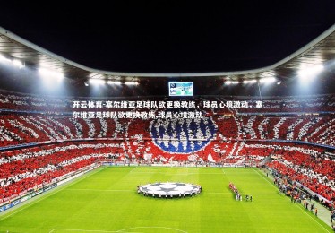 开云体育-塞尔维亚足球队欲更换教练，球员心境激动，塞尔维亚足球队欲更换教练,球员心境激动