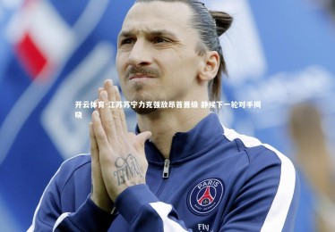 开云体育-江苏苏宁力克强敌昂首晋级 静候下一轮对手揭晓