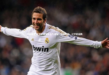 开云体育-辽宁宏运全队士气高强，冲击胜利，辽宁宏运阵容