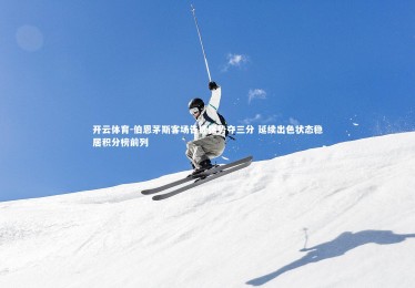 开云体育-伯恩茅斯客场告捷强势夺三分 延续出色状态稳居积分榜前列