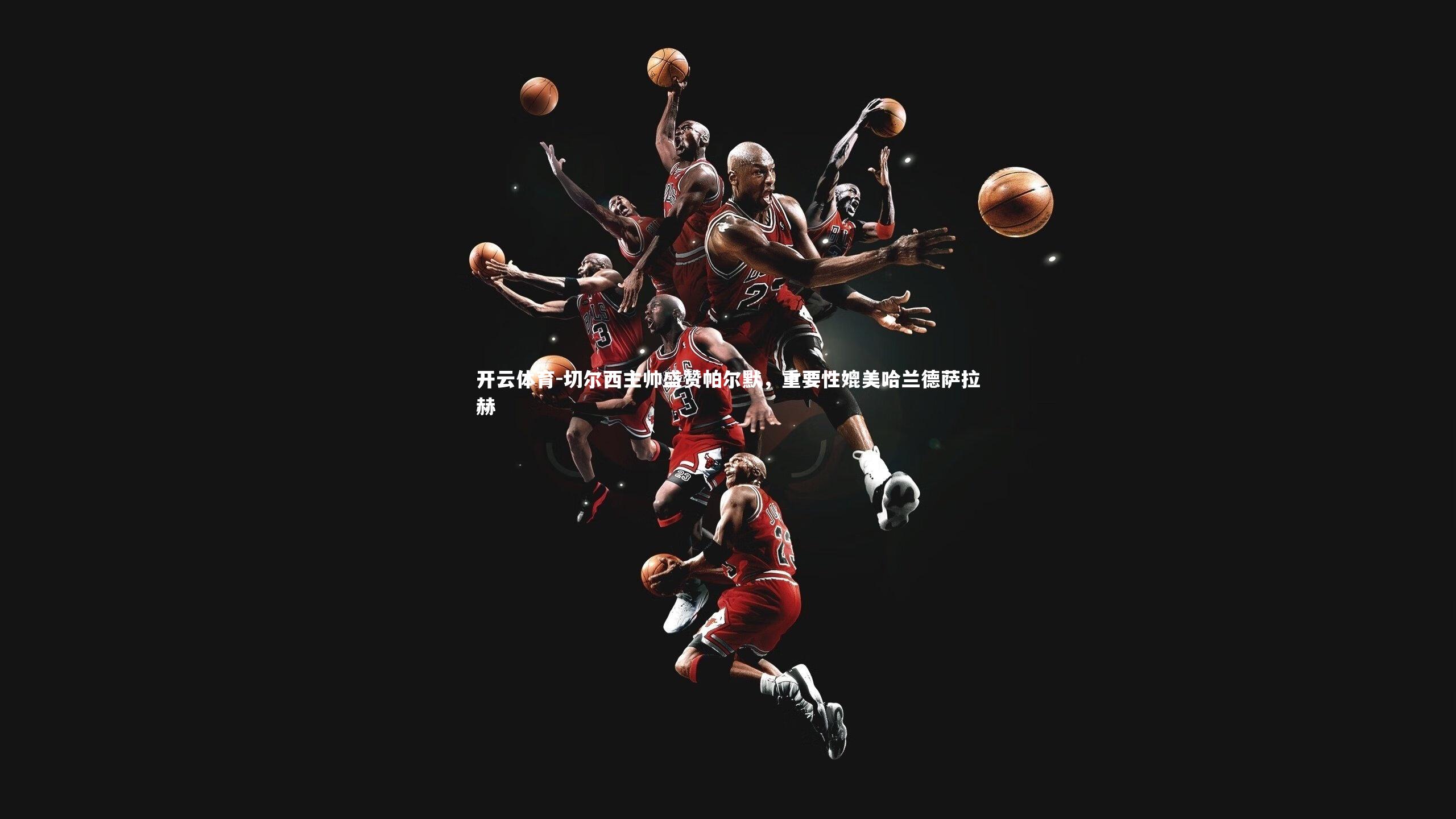 切尔西主帅盛赞帕尔默,重要性媲美哈兰德萨拉赫