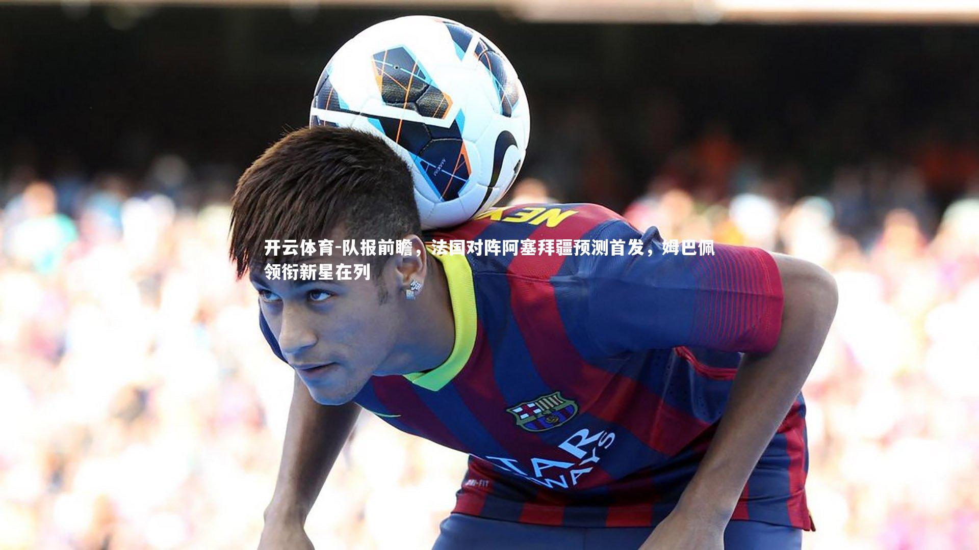 队报前瞻，法国对阵阿塞拜疆预测首发，姆巴佩领衔新星在列
